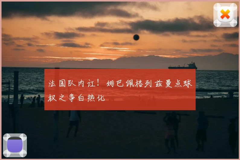 法国队内讧！姆巴佩格列兹曼点球权之争白热化