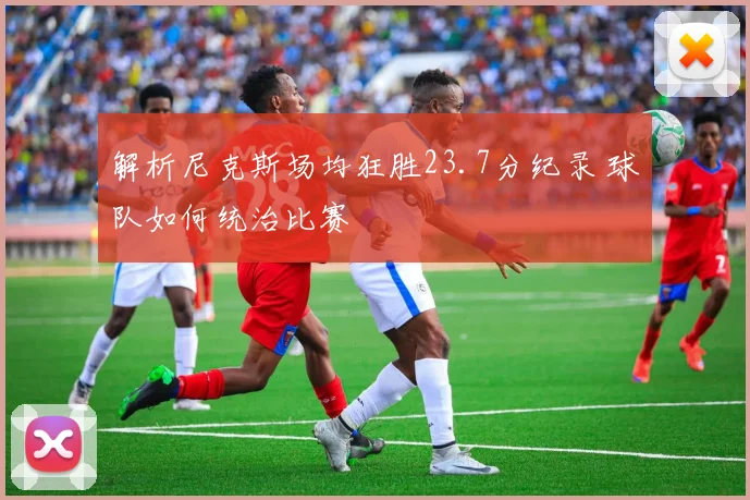 解析尼克斯场均狂胜23.7分纪录 球队如何统治比赛