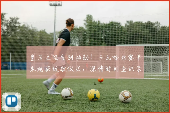 皇马主场告别功勋!卡瓦哈尔赛季末轮获致敬仪式,深情时刻全记录