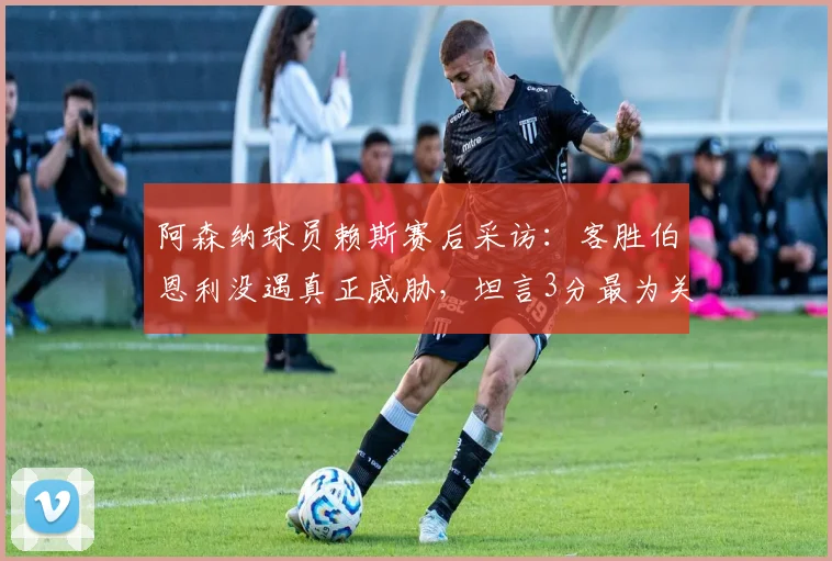 阿森纳球员赖斯赛后采访:客胜伯恩利没遇真正威胁,坦言3分最为关键