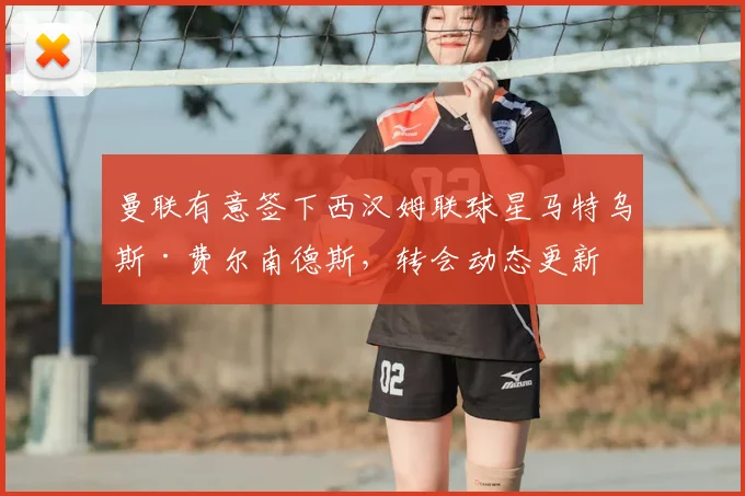 曼联有意签下西汉姆联球星马特乌斯·费尔南德斯,转会动态更新