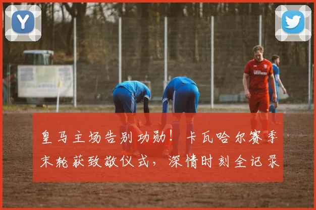 皇马主场告别功勋!卡瓦哈尔赛季末轮获致敬仪式,深情时刻全记录