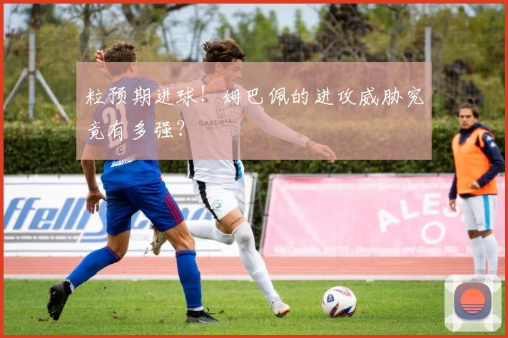粒预期进球！姆巴佩的进攻威胁究竟有多强？