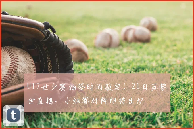 U17世少赛抽签时间敲定!21日苏黎世直播,小组赛对阵即将出炉