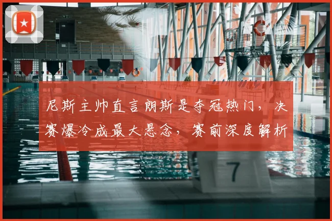 尼斯主帅直言朗斯是夺冠热门,决赛爆冷成最大悬念,赛前深度解析