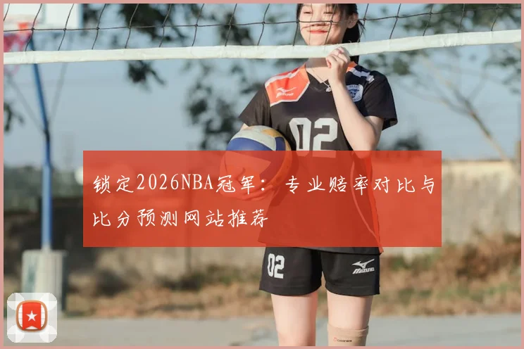 锁定2026NBA冠军：专业赔率对比与比分预测网站推荐