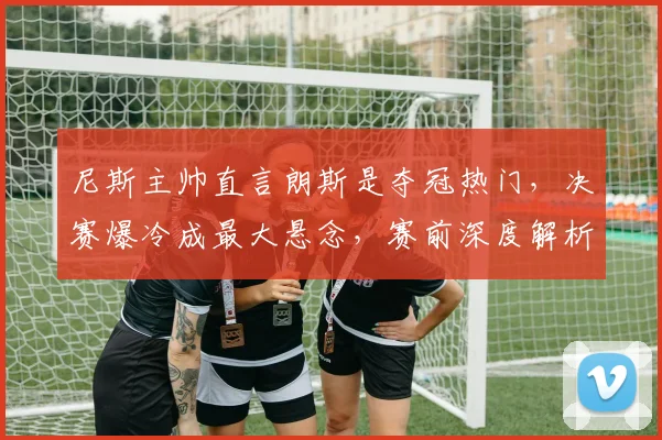 尼斯主帅直言朗斯是夺冠热门,决赛爆冷成最大悬念,赛前深度解析