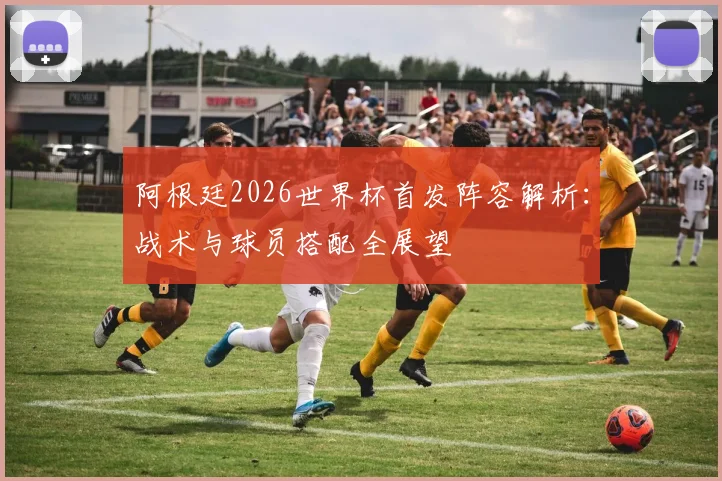 阿根廷2026世界杯首发阵容解析:战术与球员搭配全展望