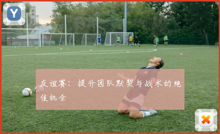 友谊赛：提升团队默契与战术的绝佳机会