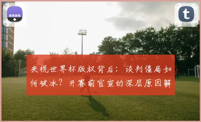 央视世界杯版权背后:谈判僵局如何破冰?开赛前官宣的深层原因解读