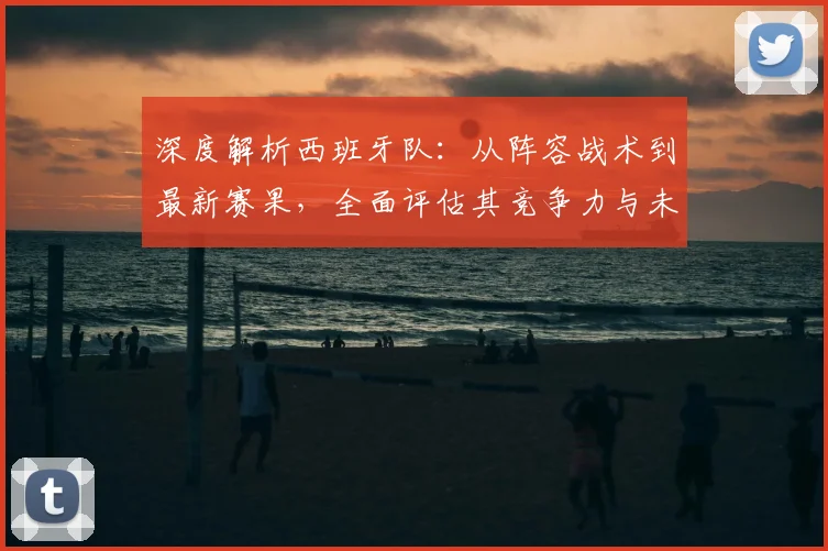 深度解析西班牙队:从阵容战术到最新赛果,全面评估其竞争力与未来挑战