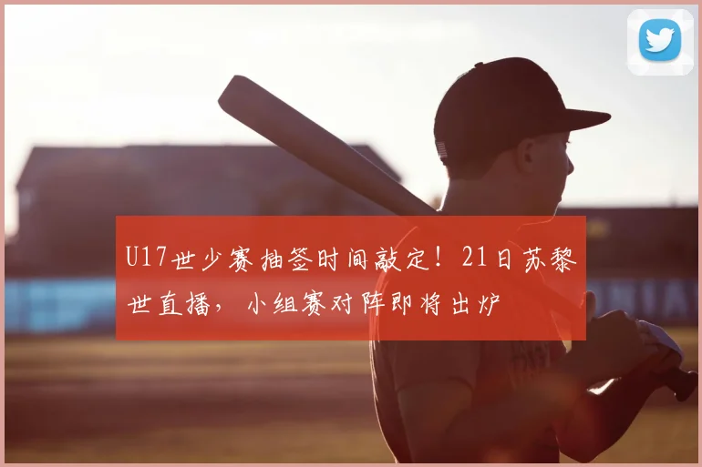 U17世少赛抽签时间敲定!21日苏黎世直播,小组赛对阵即将出炉