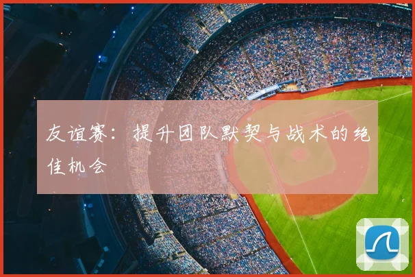 友谊赛：提升团队默契与战术的绝佳机会