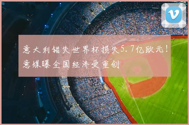 意大利错失世界杯损失5.7亿欧元!意媒曝全国经济受重创